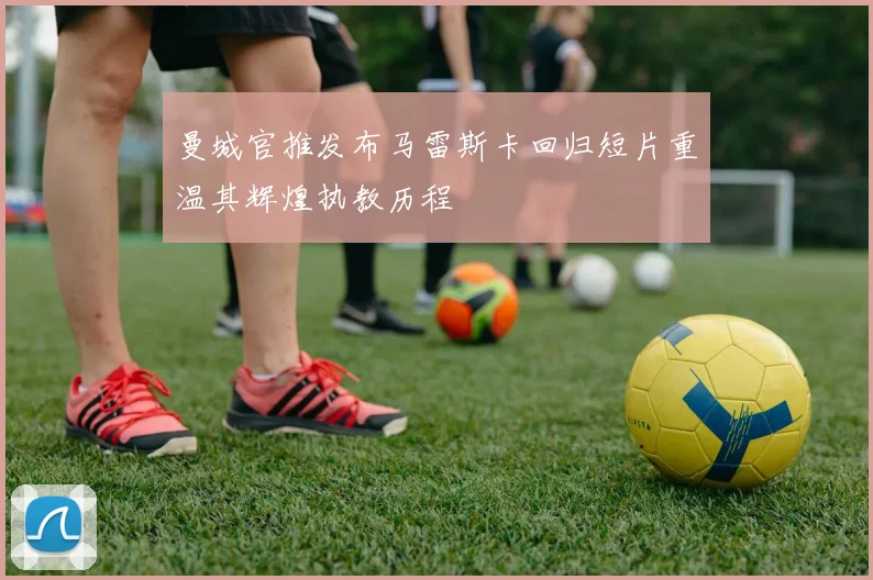 曼城官推发布马雷斯卡回归短片重温其辉煌执教历程