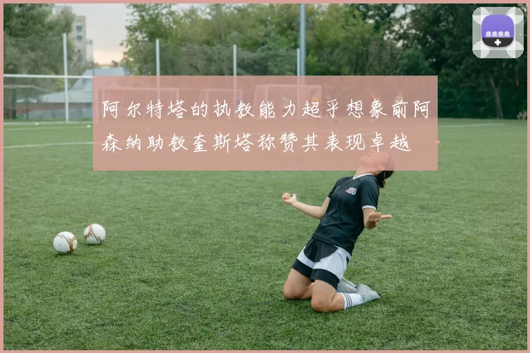 阿尔特塔的执教能力超乎想象前阿森纳助教奎斯塔称赞其表现卓越