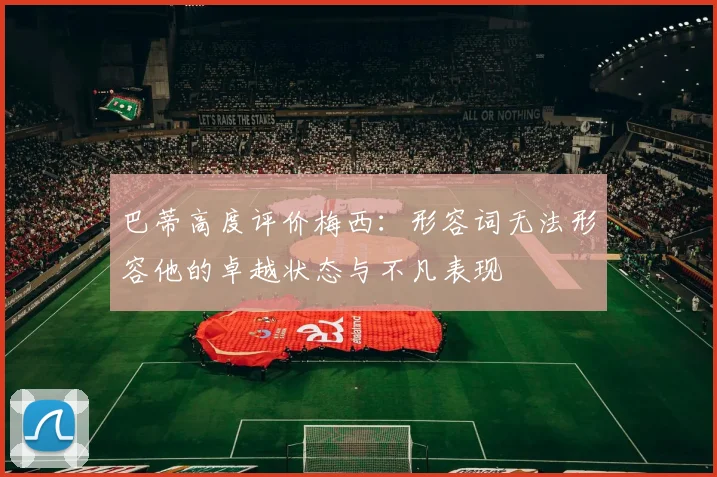 巴蒂高度评价梅西：形容词无法形容他的卓越状态与不凡表现