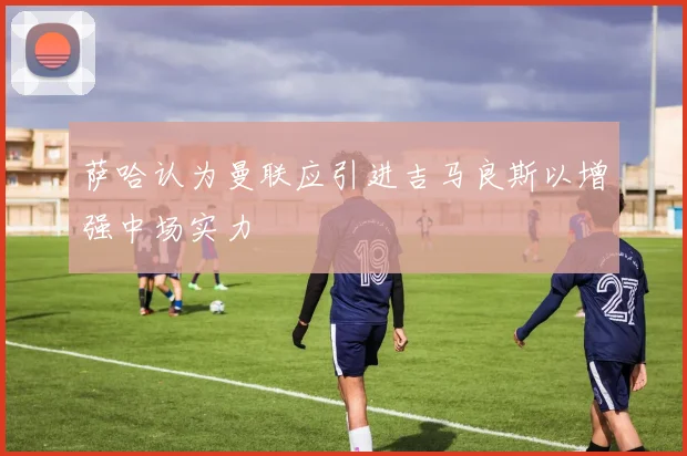 萨哈认为曼联应引进吉马良斯以增强中场实力