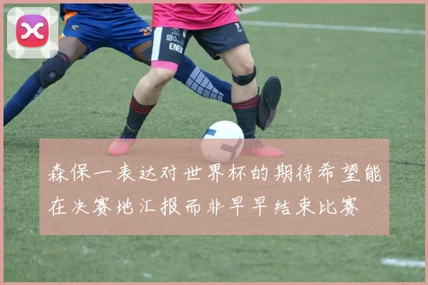 森保一表达对世界杯的期待希望能在决赛地汇报而非早早结束比赛