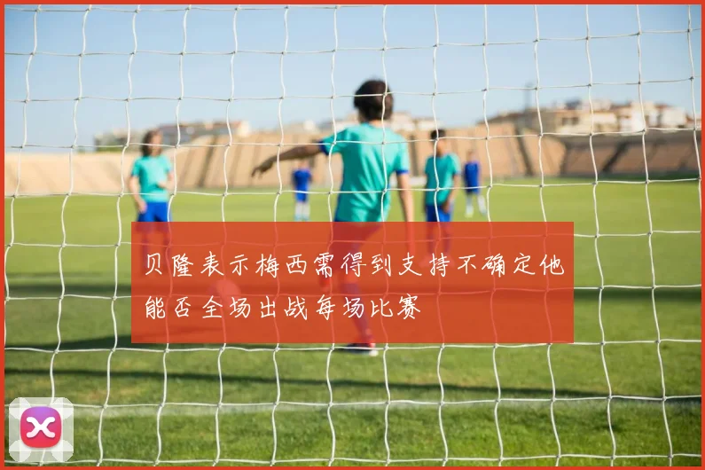 贝隆表示梅西需得到支持不确定他能否全场出战每场比赛