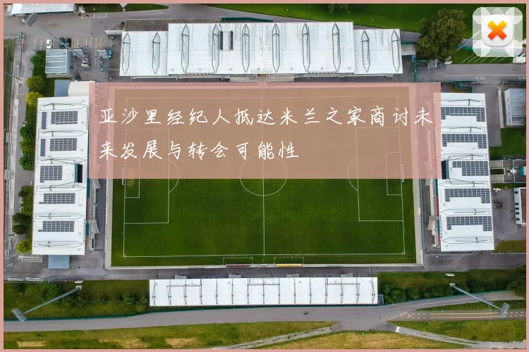 亚沙里经纪人抵达米兰之家商讨未来发展与转会可能性