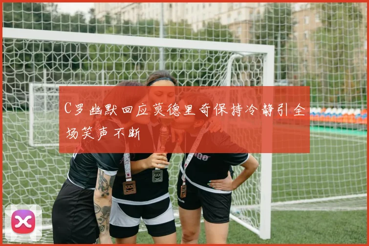 C罗幽默回应莫德里奇保持冷静引全场笑声不断
