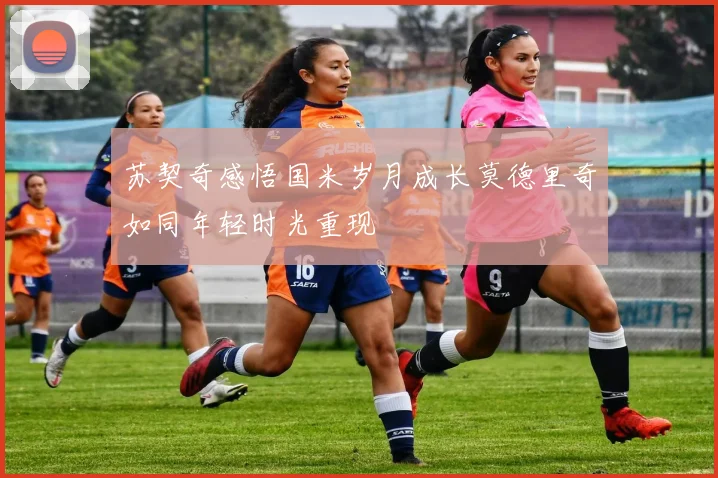苏契奇感悟国米岁月成长莫德里奇如同年轻时光重现